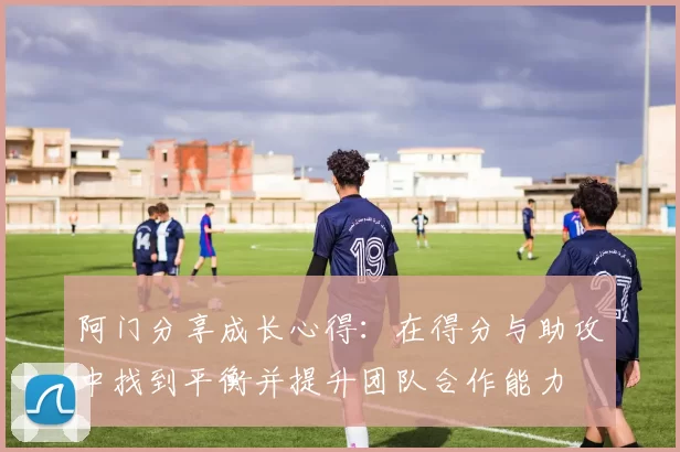 阿门分享成长心得：在得分与助攻中找到平衡并提升团队合作能力