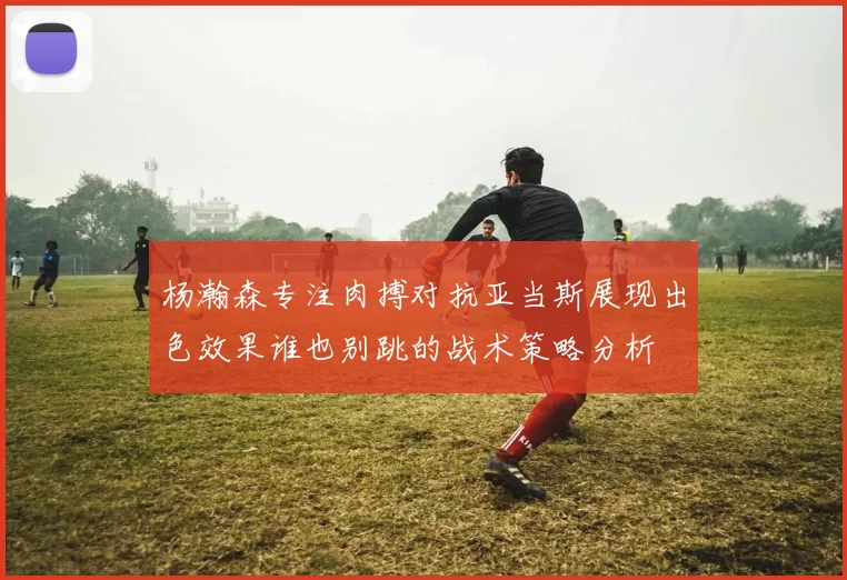 杨瀚森专注肉搏对抗亚当斯展现出色效果谁也别跳的战术策略分析