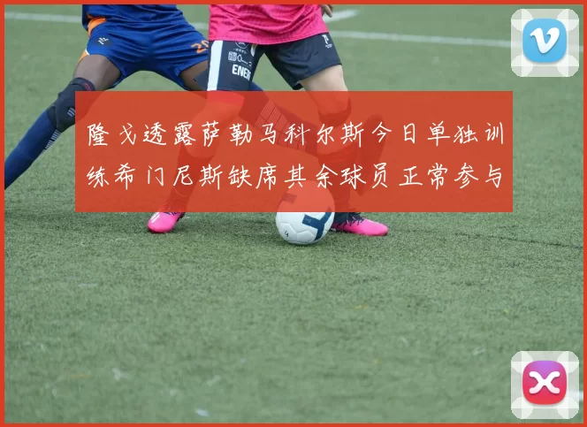 隆戈透露萨勒马科尔斯今日单独训练希门尼斯缺席其余球员正常参与训练