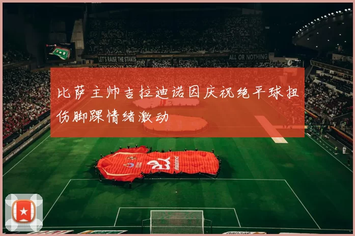 比萨主帅吉拉迪诺因庆祝绝平球扭伤脚踝情绪激动