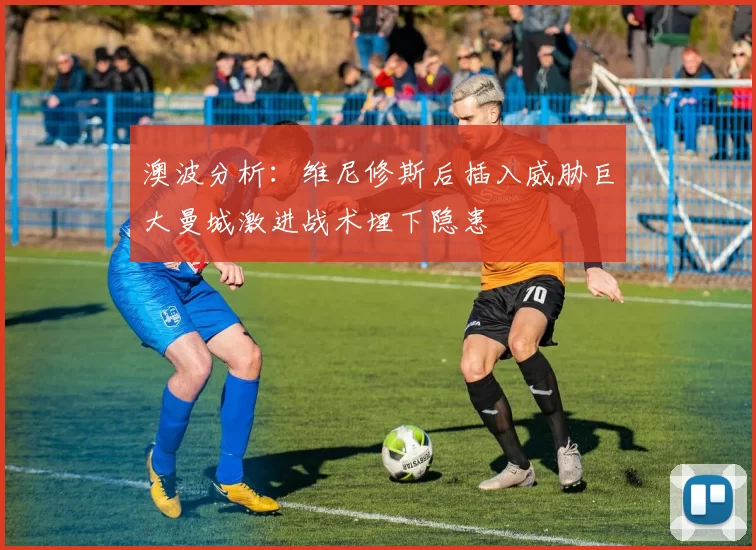 澳波分析：维尼修斯后插入威胁巨大曼城激进战术埋下隐患