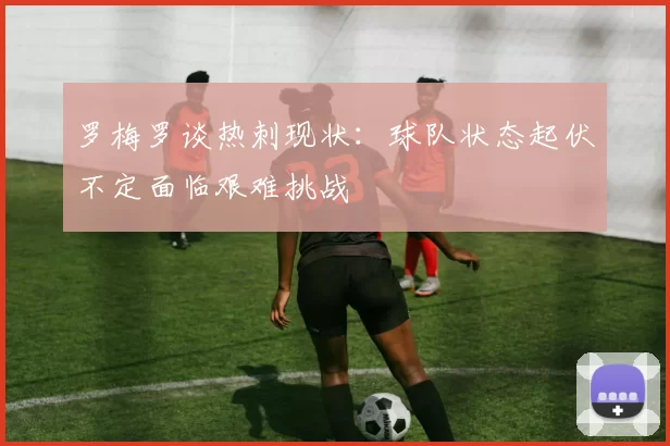 罗梅罗谈热刺现状：球队状态起伏不定面临艰难挑战