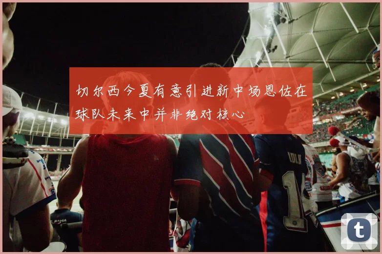 切尔西今夏有意引进新中场恩佐在球队未来中并非绝对核心