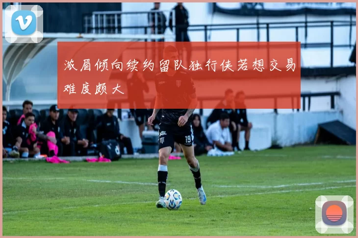浓眉倾向续约留队独行侠若想交易难度颇大